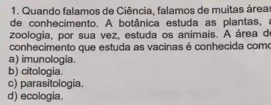 1. Quando falamos de Ciência , falamos de muitas area
de conhecime nto.A botânica estuda as plantas,
zoologia , por sua vez , estuda os animais A área d
conhecime into que estuda as vacinas é conhecida com
a) imunologia.
b)citologia.
c) par asitologia.
d) ecologia.