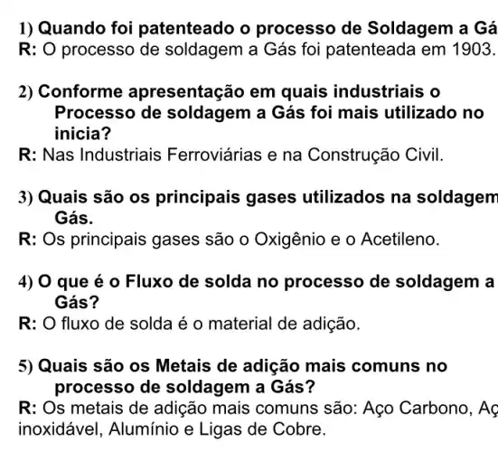 1) Quando foi patenteado o processo de Soldagem a Gá
R:O processo de soldagem a Gás foi patenteada em 1903.
2) Conforme apresentação em quais industriais o
Processo de soldagem a Gás foi mais utilizado no
inicia?
R: Nas Industriais Ferroviárias e na Construção Civil.
3) Quais são os principais gases utilizados na soldagem
Gás.
R: Os principais gases são o Oxigênio e o Acetileno.
4) 0 que é 0 Fluxo de solda no processo de soldagem a
Gás?
R: O fluxo de solda é o material de adição.
5) Quais são os Metais de adição mais comuns no
processo de soldagem a Gás?
R: Os metais de adição mais comuns são: Aço Carbono , AC
inoxidável, Alumínio e Ligas de Cobre.