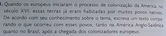 1. Quando os europeus iniciaram o processo de colonização da América, no
século XVI, essas terras já eram habitadas por muitos povos nativos.
De acordo com seu conhecimento sobre o tema , escreva um texto compa-
rando o que ocorreu com esses povos tanto na América Anglo-Saxônica
quanto no Brasil , após a chegada dos colonizadores europeus.