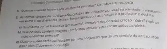 1. Quantas oraçōes há em cada um desses períodos?Justifique sua resposta.
R. As formas verbais de cada uma das oraçōes identificadas por vocêna atividade 1 relacionam-
-se entre side differentes formas. Troque idelas com os colegas e o professor e
a) Qual forma verbal transitiva tem o sentido completado por outra oração inteira? Explique.
b) Qual periodo contém orações com formas verbais que indicam ações paralelas,
independentes entre si?
c) Quais orações estão conectadas por uma conjunção que dá um sentido de adição entre