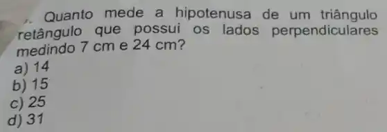 1. Quanto mede a hipotenus a de um triângulo
retângulo que possui os lados perpendic ulares
medindo 7 cm e 24 cm?
a) 14
b) 15
c) 25
d) 31