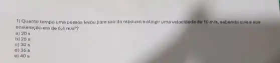 1) Quanto tempo uma pessoa levou para sair do repouso e atingir uma velocidade de 10m/s sabendo que a sua
aceleração era de 0,4m/s^2
a) 20 s
b) 25 s
c) 30 s
d) 35 s
e) 40 s