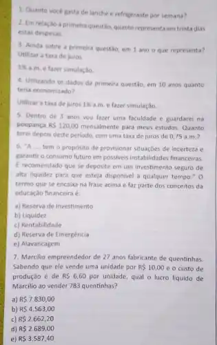 1. Quanto vocé gasta de lanche e refrigerante por semana?
2. Em relação à primeira questão, quanto representa em trinta dias
estas despesas.
3. Ainda sobre a primeira questão, em 1 ano o que representa?
Utilizar a taxa de juros
1% 
a.m. e fazer simulação
4. Utilizando os dados da primeira questão, em 10 anos quanto
teria economizado?
Utilizar a taxa de juros 1%  a.m. e fazer simulação.
5. Dentro de 3 anos vou fazer uma faculdade e guardarei na
poupança RS120,00 mensalmente para meus estudos.Quanto
terei depois deste período com uma taxa de juros de 0,75 a.m.?
6. "A __ tem o propósito de provisionar situações de incerteza e
garantir o consumo futuro em possiveis instabilidades financeiras
E recomendado que se deposite em um investimento seguro de
alta liquidez para que esteja disponivel a qualquer tempo." 0
termo que se encaixa na frase acima e faz parte dos conceitos da
educação financeira é:
a) Reserva de investimento
b) Liquidez
c) Rentabilidade
d) Reserva de Emergência
e) Alavancagem
7. Marcilio empreendedor de 27 anos fabricante de quentinhas.
Sabendo que ele vende uma unidade por R 10,00 e o custo de
produção é de RS6,60 por unidade, qual o lucro líquido de
Marcilio ao vender 783 quentinhas?
a) R 7.830,00
b) R 4.563,00
c) R 2.662,20
d) R 2.689,00
e) R 3.587,40