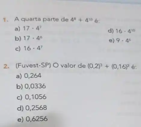 1. A quarta parte de 4^8+4^10
a) 17cdot 4^7
d) 16cdot 4^10
b) 17cdot 4^6
e) 9.4^6
c) 16cdot 4^7
2. (Fuvest-SP) O valor de (0,2)^3+(0,16)^2
a) 0,264
b) 0,0336
c) 0,1056
d) 0,2568
e) 0,6256