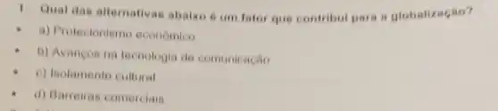 1. Quat das alternativas abaiko é um fator que contribul para a globalização?
a) Protecionismo economico
b) Avancos na tecnologia de comunicação
c) Isolamento cultural
d) Barreiras comerciais