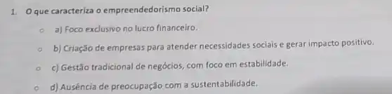 1. Que caracteriza o empreendedorismo social?
a) Foco exclusivo no lucro financeiro.
b) Criação de empresas para atender necessidades sociais e gerar impacto positivo.
c) Gestão tradicional de negócios, com foco em estabilidade.
d) Ausência de preocupação com a sustentabilidade.