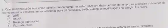 1. Que demonstração tem como objetivo fundamental ressaltar para um dado período de tempo, as aplicações de
financiamentos e investimentos utilizadas para tal finalidade , evidenciando as modificações na posição financeira:
a) DRE
b) DOAR
c) Balanço patrimonial
d) Fluxo de caixa