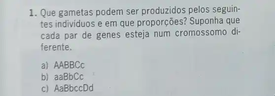 1. Que gametas podem ser produzidos pelos seguin-
tes individuos e em que proporções?Suponha que
cada par de genes esteja num cromossomo di-
ferente.
a) AABBCC
b) aaBbCc
c) AaBbccDd