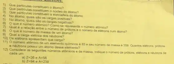 1) Que particulas constituemo átomo?
2) Que particulas constituemo núcleo do átomo?
3) Que particulas constituem a eletrosfera do átomo
4) No átomo, quais são as cargas positivas?
5) No átomo, quais são as cargas negativas?
6)
que é número atômico?Como se representa o número atômico?
7) Qualé a relação entre o número de prótons e o número de elétrons num átomo?
8)
que é número de massa de um átomo?
9)
Qual a carga elétrica dos nêutrons?
10) s elétrons apresentam que carga?
11)
número atômico de um elemento quimicos é 83 e seu número de massa é 209 Quantos elétrons, prótons
e nêutrons possui um átomo desse elemento?
12) Considere os seguintes numeros atômicos e de massa. Indique o número de prótons, elétrons e nêutrons de
cada um:
a) Z=26 e A=56
b) Z=94 e A=239