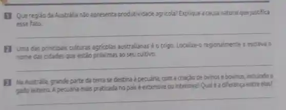 1 Que região da Austrália não apresenta produtividade agricola? Explique a causa natural que justifica
esse fato.
__
2 Uma das principais culturas agricolas australianas é 0 trigo. Localize-o regionalmente e escreva o
nome das cidades que estão próximas ao seu cultivo.
__
B Na Austrália grande parte da terra se destina à pecuária, com a criação de ovinos e bovinos, incluindo o
gado leiteiro. A pecuária mais praticada no pais é extensiva ou intensiva? Qual é a diferença entre elas?
__