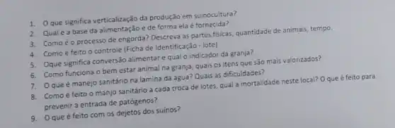 1. Que significa verticalização da produção em suinocultura?
2. Qualéa base da alimentação e de forma ela é fornecida?
3. Comoéo processo de engorda? Descreva as partes fisicas, quantidade de animais, tempo.
4. Comoé feito o controle (Ficha de Identificação - lote)
5. Oque significa conversão alimentare qual o indicador da granja?
6. Como funciona 0 bem estar animal na granja, quais os itens que são mais valorizados?
7. Qqueé manejo sanitário na lamina da agua? Quais as dificuldades?
8. Comoé feito o manjo sanitário a cada troca de lotes, qual a mortalidade neste local?O que é feito para
prevenir a entrada de patógenos?
9. Oque é feito com os dejetos dos suínos?