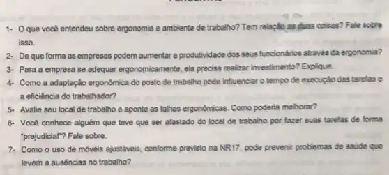 1- Que você entendeu sobre ergonomia e ambiente de trabalho?Tem relação as duas coisas? Fale sobre
isso.
2- De que forma as empresas podem aumentar a produtividade dos seus funcionários através da ergonomia?
3- Para a empresa se adequar ergonomicamen te, ela precisa realizar investimento? Explique.
4- Como a adaptação ergonômica do posto de trabalho pode influenciar o tempo de execução das tarefas e
a eficiência do trabalhador?
5- Avalie seu local de trabalho e aponte as falhas ergonômicas Como poderia melhorar?
6- Você conhece alguém que teve que ser afastado do local de trabalho por fazer suas tarefas de forma
"prejudicial"? Fale sobre.
7. Como o uso de móveis ajustáveis conforme previsto na NR17, pode prevenir problemas de satide que
levem a ausências no trabalho?