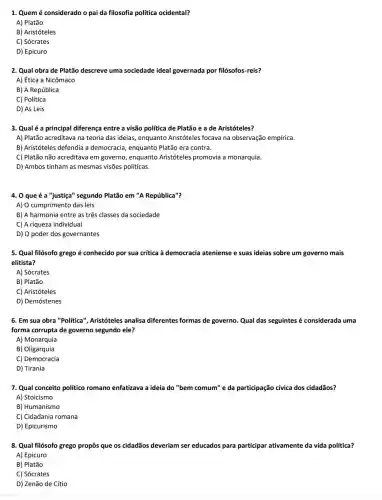 1. Quem é considerado o pai da filosofia política ocidental?
A) Platão
B) Aristóteles
C) Sócrates
D) Epicuro
2. Qual obra de Platão descreve uma sociedade ideal governada por filósofos-reis?
A) Ética a Nicômaco
B) A República
C) Política
D) As Leis
3. Qualé a principal diferença entre a visão política de Platão e a de Aristóteles?
A) Platão acreditava na teoria das ideias, enquanto Aristóteles focava na observação empírica.
B) Aristóteles defendia a democracia, enquanto Platão era contra.
C) Platão não acreditava em governo, enquanto Aristóteles promovia a monarquia.
D) Ambos tinham as mesmas visões politicas.
4. 0 que é a "justiça'segundo Platão em "A República"?
A) O cumprimento das leis
B) A harmonia entre as três classes da sociedade
C) A riqueza individual
D) O poder dos governantes
5. Qual filósofo grego é conhecido por sua crítica à democracia ateniense e suas ideias sobre um governo mais
elitista?
A) Sócrates
B) Platão
C) Aristóteles
D) Demóstenes
6. Em sua obra "Politica", Aristóteles ; analisa diferentes formas de governo. Qual das seguintes é considerada uma
forma corrupta de governo segundo ele?
A) Monarquia
B) Oligarquia
C) Democracia
D) Tirania
7. Qual conceito politico romano enfatizava a ideia do "bem comum"e da participação cívica dos cidadãos?
A) Stoicismo
B) Humanismo
C) Cidadania romana
D) Epicurismo
8. Qual filósofo grego propôs que os cidadãos deveriam ser educados para participar ativamente da vida política?
A) Epicuro
B) Platão
C) Sócrates
D) Zenão de Cítio