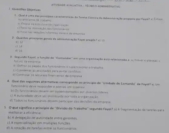 1. Questōes Objetivas
ATIVIDADE AVALIATIVA-TECNICO ADMINISTRATIVO
1. Qualé uma das principais caracteristicas da Teoria Clássica da Administração proposta por Fayol? a) Enfase
no ambiente de trabalho
b) Enfase na estrutura da organizaçǎo
c) Foco na motivação dos funcionários
d) Foco nas relações informais dentro da empresa
2. Quantos principios gerais da administração Fayol propos? a)10
b) 12
c) 14
d) 16
3. Segundo Fayol, a função de "Comandar" em uma organização está relacionada a:a) Prever e planejaro
futuro da empresa
b) Definir os papéis dos funcionários e supe rvisionar o trabalho
c) Coordenar as atividades para evitar conflitos
d) Controlar os recursos financeiros da empresa
4. Qual das seguintes alternativas corresponde ao principio de "Unidade de Comando" de Fayol? a) Um
funcionário deve responder a apenas um superior.
b) Os funcionários devem ser supervisionados por diversos lideres.
c) A autoridade deve ser distribuida por toda a organização
d) Todos os funcionários devem participar das decisôes da empresa.
5. O que significa o principio de "Divisão do Trabalho" segundo Fayol? a)A fragmentação de tarefas para
melhorar a eficiência.
b) A delegação de autoridade entre gerentes.
c) A especialização em múltiplas funções.
d) A rotação de tarefas entre os funcionários.