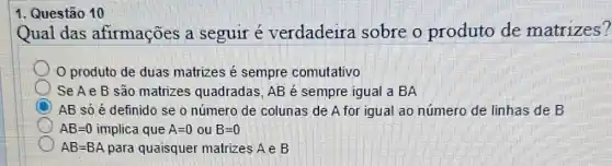 1. Questão 10
Qual das afirmações a seguir e verdadeira sobre o produto de matrizes?
produto de duas matrizes é sempre comutativo
Se A e B são matrizes quadradas , AB é sempre igual a BA
AB só é definido se o número de colunas de A for igual ao número de linhas de B
AB=0 implica que A=0ouB=0
AB=BA para quaisquer matrizes A e B