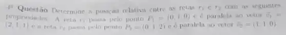 1. Questão Determine a posição relativa entre as retas r_(1)in r_(2) com as seguintes
propriedades: A reta n passa pelo ponto P_(1)=(0,1,0) e é paralela ao vetor overrightarrow (v)_(1)=
(2,1,1) e a reta r_(2) passa pelo ponto P_(2)=(0,1,2) e éparalela ao vetor overrightarrow (v)_(2)=(1,1,0)