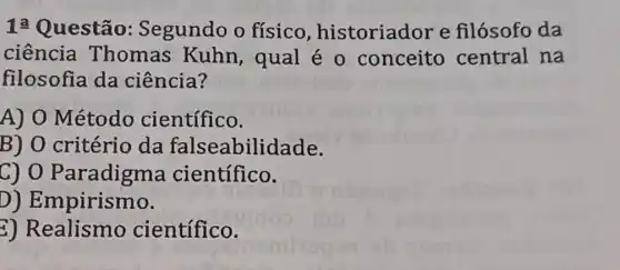 1: Questão Segundo o físico , historiador e filósofo da
ciência Thomas Kuhn, qual é o conceito central na
filosofia da ciência?
A) O Método científico.
B) O critério da falseabilidade.
C) 0 Paradigma científico.
D)Empirismo.
2) Realismo científico.