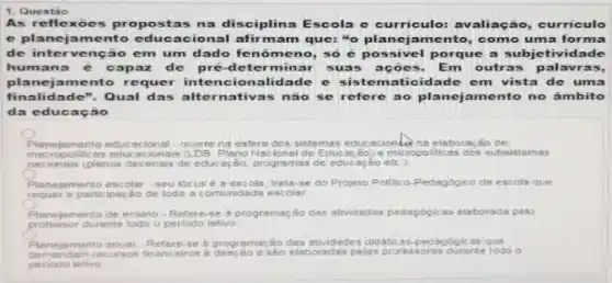 1. Questáo
As reflexoes propo stas na disciplina Escola e curriculo: avaliação curriculo
e planejam ento educacional afir mam que: "o planejamento como uma forma
de intervenção em um dado fe nômeno, so é possivel porque a subjetividade
humana e capaz de pré-de terminar suas ações. Em outras p alavras,
planejamento requer intencionalidade e sistematicidade em vista de uma
finalidade ". Qual das alt ernativas nào se refere ao planejamento no âmbito
da educac no
Planejamento educacional - ocorre na esfers dos sistemas educac ionts na elaboração de
macropolitic as educacionais (1 DB. Plano Nacional de Educas Bo) e micropolitic as dos subsistemas
necionais (planos decenais de educas So, programas de educ açáo ete.);
Planejamento escolar -seu locus e 3 escols, trals-se do Projeto Politico-Pedagogico da escola que
requer a participação de loda a comunidade escolar
mento de ensino-Refere-e o programação das attridades pedagogicas elaborada peto
professor durante todo o periodo letivo
Planejamento enual-Refere-se a programação das stividades didabcas-pedegiog cas que
elaboradas pelas professoras durant todo
periodo letivo