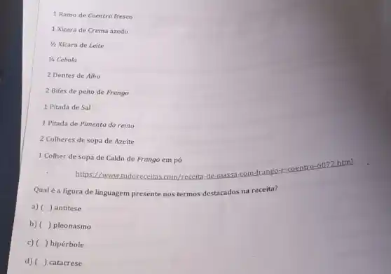 1 Ramo de Coentro fresco
1 Xícara de Crema azedo
1/2 Xícara de Leite
1/4 Cebola
2 Dentes de Alho
2 Bifes de peito de Frango
1 Pitada de Sal
1 Pitada de Pimenta do reino
2 Colheres de sopa de Azeite
1 Colher de sopa de Caldo de Frango em pó
https://www.tudoreceitas com/receita-de-massa -com-frango-e-coentro -6072.html
Qualé a figura de linguagem presente nos termos destacados na receita?
a) () antitese
b) () pleonasmo
c) () hipérbole
d) () catacrese