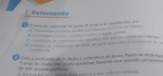 1. Re tomando
11 Operiodo regencial foi curto (9 anos) e se caracterizou por:
a) instabilidade politica e revoltas ocorridas nas provincias do Império.
b) estabilidade politica e conflitos restritos à regiao Sudeste.
c) substituição da monarquia pela república, com eleiçōes diretas dos regentes.
d) anulação da Constituição de 1824, de perfil autoritário, e convocação de un
Constituinte
C Com a abdicação de D. Pedro I, 0 herdeiro do trono, Pedro de Alcântara
5 anos de idade, não podia governar Durante esse periodo percebem
de três grupos políticos.
a) Escreva em sell caderno auais eram e o que cada um defendia.