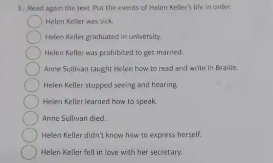 1. Read again the text. Put the events of Helen Keller's life in order.
Helen Keller was sick.
Helen Keller graduated in university.
Helen Keller was prohibited to get married.
Anne Sullivan taught Helen how to read and write in Braille.
Helen Keller stopped seeing and hearing.
Helen Keller learned how to speak.
Anne Sullivan died.
Helen Keller didn't know how to express herself.
Helen Keller fell in love with her secretary.