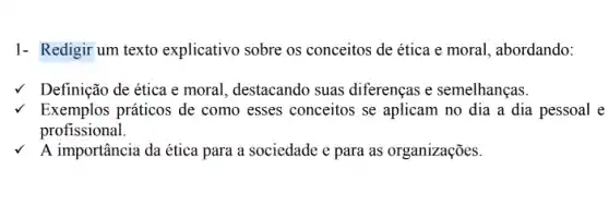 1- Redigir um texto explicativo sobre os conceitos de ética e moral, abordando:
v Definição de ética e moral, destacando suas diferenças e semelhanças.
Exemplos práticos de como esses conceitos se aplicam no dia a dia pessoal e
profissional.
A importância da ética para a sociedade e para as organizações.