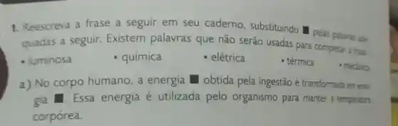 1. Reescreva a frase a seguir em seu caderno substituindo pelas palavras ade
quadas a seguir Existem palavras que não serão usadas para completar frase
- luminosa
química
- elétrica
- térmica
a) No corpo humano, a energia obtida pela ingestão é transformada em ene:
gia Essa energia é utilizada pelo organismo para manter a temperatura
corpórea.