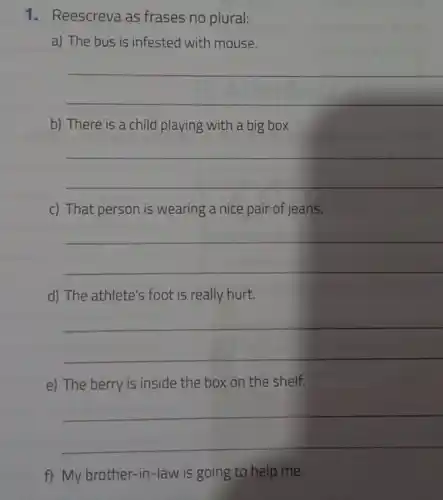 1. Reescreva as frases no plural:
a) The bus is infested with mouse.
__
b) There is a child playing with a big box
__
c) That person is wearing a nice pair of jeans.
__
d) The athlete's foot is really hurt.
__
e) The berry is inside the box on the shelf.
__
f) My brother-in -law is going to help me.