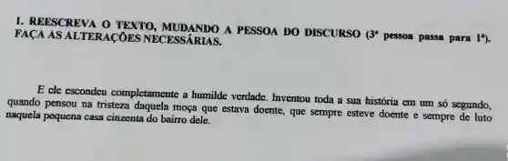 1 . REESCREVA o TEXTO , MUDANDO A PESSOA DO DISCURSO
(3^2
pessoa passa para 19. FACA AS ALTERACOES NECESSARIAS
E cle esconden completamente humilde verdade.. Inventou toda a sua historia cm um só segundo,
quando pensou na tristeza daquela moca que estava doente , que sempre esteve doente e sempre de luto
naquela pequena casa cinzenta do bairro dele.