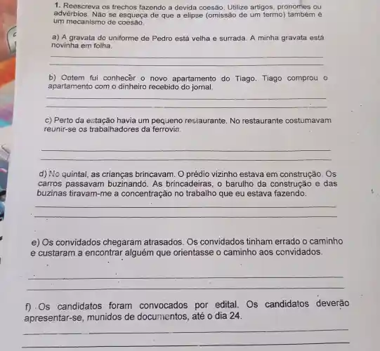 1. Reescreva os trechos fazendo a devida coesão . Utilize artigos , pronomes ou
advérbios. Não se esqueça de que a elipse (omissão de um termo)é
um mecanismo de coesão.
a) A gravata do uniforme de Pedro está velha'e surrada . A minha gravata está
novinha em folha.
__
b) Ontem fui conhecer o novo apartamento do Tiago Tiago comprou o
apartamento com o dinheiro recebido do jornal.
__
c) Perto da havia um pequeno restaurante. No restaurante costumavam
reunir-se os trabalhadores da ferrovia.
__
d) No quintal as crianças brincavam. O prédio vizinho estava em construção. Os
carros passavam buzinandó. As brincadeiras, o barulho da construção e das
buzinas tiravam-me a concentração no trabalho que eu estava fazendo.
__
e) Os convidados chegaram atrasados. Os convidados tinham errado o caminho
e custaram a encontrar alguém que orientasse o caminho aos convidados.
__
f).Os candidatos foram convocados por edital . Os candidatos deverão
apresentar -se, munidos de documentos , até o dia 24.
__