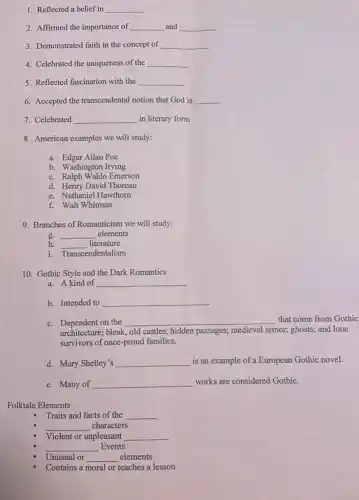 1. Reflected a belief in __
2. Affirmed the importance of __ and __
3. Demonstrated faith in the concept of __
4. Celebrated the uniqueness of the __
5. Reflected fascination with the __
6. Accepted the transcendental notion that God is __
7. Celebrated __ in literary form
8. American examples we will study:
a. Edgar Allan Poe
b. Washington Irving
c. Ralph Waldo Emerson
d. Henry David Thoreau
e. Nathaniel Hawthorn
f. Walt Whitman
9. Branches of Romanticism we will study:
g. __ elements
h. __ literature
i. Transcendentalism
10. Gothic Style and the Dark Romantics
a. A kind of __
b. Intended to __
c. Dependent on the __ that come from Gothic
architecture; bleak, old castles;hidden passages; medieval armor; ghosts; and lone
survivors of once-proud families.
d. Mary Shelley's __ is an example of a European Gothic novel.
e. Many of __ works are considered Gothic.
Folktale Elements
Traits and facts of the __
__ characters
Violent or unpleasant __
__ Events
Unusual or __ elements
Contains a moral or teaches a lesson