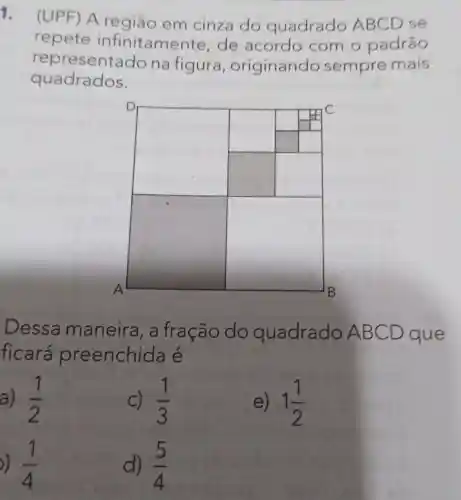 1.
) A região em cinza do quadrado ABCD se
repete infinitamente de acordo com o padrão
representa do na figura , originando sempre mais
quadrados.
square 
square 
square 
Dessa maneira, a fração do quadrado / ABCD ) que
ficará preenchi da e
a) (1)/(2)
C) (1)/(3)
e) 1(1)/(2)