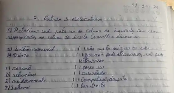 1) Relacione cada palavra da coluna da esquenda com seus significados, na coluna da direita. Consello o diciónirio.
a) ins thansponínel
b) Páneo
(1) Vâo muito prácimu ao selis
(2) que nas pede atravesson, nas pede
c) rasante
Utrapasser
D) relimelas
(1) fager elo
E) suidosomento
(1) assestados
(1) Compeltiças, disputa