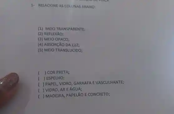 1 - RELACIONE AS COLUNAS ABAIXO:
(1) MEIO TRANSPARENTE;
(2)REFLEXÃO;
(3) MEIO OPACO;
(4)ABSORCÃO DA LUZ:
(5) MEIO TRANSLUCIDO;
() COR PRETA;
() ESPELHO;
()
 PAPEL VIDRO . GARRAFA E VASCULHANTE;
() VIDRO, AR E ÁGUA;
()
 MADEIRA , PAPELÃO E CONCRETO;