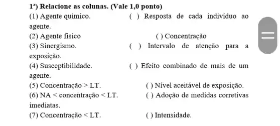 1") Relacione as colunas . (Vale 1,0 ponto)
(1) Agente químico.
agente.
( ) Resposta de cada indivíduo ao
(2) Agente fisico
( ) Concentração
(3) Sinergismo.
exposição.
) Intervalo de atenção para a
(4) Susceptibilidade.
agente.
( ) Efeito combinado de mais de um
(5) Concentração gt LT
( ) Nivel aceitavel de exposição.
(6) NAlt concentrachat (a)olt LT
( ) Adoção de medidas corretivas
Concentracaolt LT
( ) Intensidade.