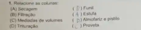 1. Relacione as colunas:
(A) Secagem
(7) Funil
(B) Filtraciao
( ) Estufa
(C) Mediadas de volumes
( ) Almofariz e pistilo
(D) Trituração
( ) Proveta