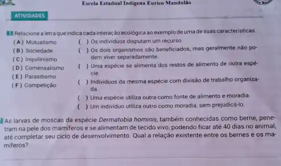 1 Relacione a letra que indica cada interação ecológica ao exemplo de uma de suas características.
(A) Mutualismo
(B) Sociedade
(C) Inquilinismo
(D) Comensalismo
(E) Parasitismo
(F) Competição
() Os individuos disputam um recurso.
() Os dois são beneficiados, mas geralmente não po-
dem viver separadamente.
() Uma espécie se alimenta dos restos de alimento de outra espé-
cie.
() Individuos da mesma espécie com divisão de trabalho organiza-
da.
() Uma espécie utiliza outra como fonte de alimento e moradia.
() Um individuo utiliza outro como moradia sem prejudicá-lo.
As larvas de moscas da espécie Dermatobia hominis também conhecidas como berne, pene-
tram na pele dos mamiferos e se alimentam de tecido vivo, podendo ficar até 40 dias no animal,
até completar seu ciclo de desenvolvimento. Qual a relação existente entre os bernes e os ma-
miferos?