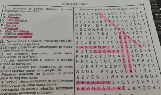 1 - Relacione os biomas brasileiros as suas
respectivas características.
A - Amazônia
B - Cerrado
C - Mata Atlântica
D - Caatinga
E - Pampa
F - Pantana!
G - Mata dos Cocais
4 - Mata de Araucárias
- Vegetação [itorânea
__ ) Nestas áreas, a água do mar avança no solo,
mando regiōes alagadiças.
4) E a maior reserva de biodiversidade do mundo
maior bioma do Brasil.
Os pinheiros predominam nesta área,
cipalmente as coniferas.
) A sua denominação é devido à elevada
tidade de palmeiras.
E caracterizado por inundações de longa
:ão que ocorrem anualmente na planície.
Presença marcante de árvores de galhos
sos e de pequeno porte.
Os ciclos de desenvolvimento do país levaram
uição de grande parte desse bioma.
constituída de ervas e arbustos recobrindo
nivelado levemente ondulado.
BIOMAS BRASILEIROS
End
2-Encontre as palavras grifadas no caça-palavras.
A O E P w M L A E . 0 Y F H F Q P
PgUp
J T I J A U A I M G G B U Y Q P X
Y Y L M U M E T T A T Z W T E
W U H Â I M P N A o Z S L K x HU
V E O O N P E A S N R O E W Q S Y
A E I M	U V Â N u
N H V Z L	E C N I R F F
S I J E c Y T C E R G A P E A Lz
P A N T A N A L A A E A E E A B P
B J T O c	T T B R D
K R M Z k	A I X G G
N H A E L TULP o	UU
J A E S T F E D M p	E W
W A U L I P R S L	AI
L I W V A E R R E Q U A
CER R A D O O R Q S N S K B z
A R A U C A R I A S L A H O O k