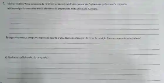 1. Releia a matéria "Nova campanha da Hortifruti faz analogia de frutas e verduras a órgãos do corpo humano" e responda:
a) A estratégia da campanha mescla elementos da propaganda e da publicidade Comente.
__
b) Segundo o texto a campanha expressa bastante criatividade na abordagem do tema da nutrição. Em que aspecto há criatividade?
__
c) Qual seria o público-alvo da campanha?
__