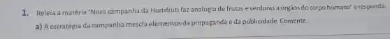 1. Releia a matéria "Nova campanha da Hortifruti faz analogia de frutas e verduras a órgãos do corpo humano"e responda:
a)A estratégia da campanha mescla elementos da propaganda e da publicidade Comente.