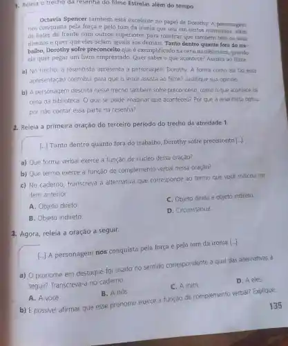 1. Releia o trecho da resenha do filme Estrelas além do tempo.
Octavia Spencer também está excelente no papel de Dorothy. A personagem
nos conquista pela força e pelo tom da ironia que usa em certos momentos , além
de bater de frente com outros superiores para mostrar que tambérn tern os seus
direitos e quer que eles sejam iguais aos demais. Tanto dentro quanto fora do tra-
balho, Dorothy sofre preconceito que é exemplificado na cena da biblioteca, quando
ela quer pegar um livro emprestado Quer saber o que acontece? Assista ao filme.
a) No trecho, a resenhista apresenta a personagem Dorothy. A forma como ela faz essa
apresentação contribui para que o leitor assista ao filme?Justifique sua opinião.
b) A personagem descrita nesse trecho também sofre preconceito, como o que acontece na
cena da biblioteca O que se pode imaginar que aconteceu? Por que a resenhista optou
por não contar essa parte na resenha?
2. Releia a primeira oração do terceiro período do trecho da atividade 1.
[...] Tanto dentro quanto fora do trabalho, Dorothy sofre preconceito [...]
a) Que forma verbal exerce a função de núcleo dessa oração?
b) Que termo exerce a função de complemento verbal nessa oração?
c) No caderno , transcreva a alternativa que corresponde ao termo que você indicou no
item anterior.
A. Objeto direto
C. Objeto direto e objeto indireto.
D. Circunstância
B. Objeto indireto
3. Agora, releia a oração a seguir.
[...] A personagem nos conquista pela força e pelo tom da ironia
[ldots ]
a) O pronome em destaque foi usado no sentide correspondente a qual das alternativas a
seguir? Transcreva a no caderno.
D. A eles.
C. A mim.
A. A você.
B. A nós.
b) É possivel afirmar que esse pronome exerce a função de complemento verbal?Explique.