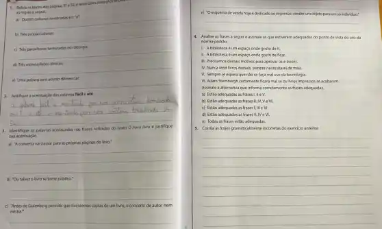 1. Releia os textos das páginas
31e32
e retire deles exemplos depend
as regras a seguir.
a) Quatro oxitonas terminadas em
b) Trés proparoxitonas:
__
c)
__
d) Trés monossilabos tônicos:
__
e)
__
2. Justifique a acentuação das palavras fácil e até.
__
a
srm I
3. Identifique as palavras acentuadas nas frases retiradas do texto
novo	e
sua acentuação.
a) "A conversa vai passar para as próprias páginas do livro."
__
b) "Ou talvezo livro se torne público."
__
c) 'Antes de Gutenberg permitir que tivéssemos cópias de um livro, 0 conceito de autor nem
existia."
__
__
e) "Oesquema de venda hojeé dedicado ao impresso: vender um objeto para um só individuo."
__
4.Analise as frases a seguir e assinale as que estiverem adequadas do ponto de vista do uso da
norma-padrão.
1. A bibliotecaé um espaço onde gosto de ir.
II. A bibliotecaé um espaço onde gosto de ficar.
III. Precisamos demais motivos para aprovar os e-books.
IV. Nunca terel livros demais, sempre necessitarei de mais.
V. Sempre se espera que nào se faça mal uso da tecnologia.
VI. Adam Stembergh certamente ficará mal se os livros impressos se acabarem.
Assinale a alternativa que informa corretamente as frases adequadas
a) Estão adequadas as frases I, II e V.
b) Estão adequadas as frases II, IV, V e VI,
c) Estão adequadas as frases I, III e vị.
d) Estão adequadas as frases II, IV e VI.
e) Todas as frases estǎo adequadas.
5. Corrjja asfrases gramaticalment incorretas do exercicio anterior.
__