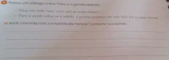 (1) Releia um diálogo entre Tistu e a garota doente.
- Mas, em todo caso voce nào se sente infeliz?
- Para a gente saber se é infeliz e preciso primeiro ter sido feliz Eu ia nasci doente
a) Você concorda com a resposta da menina?Comente sua opinião.
__