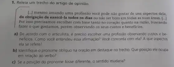 1. Releia um trecho do artigo de opinião.
() mesmo amando uma profissão você pode não gostar de uns aspectos dela,
da obrigação de exercê -la todos os dias ou não ser bom em todas as suas áreas. [ldots ]
Por isso precisamos escolher com base tanto no coração quanto na razão, buscando
fazer o que gostamos , porém observando os'seus custos e benefícios.
a) De acordo com o articulista, é preciso escolher uma profissão observando custos e be-
neficios. Como você entendeu essa afirmação?Você concorda com ela?A que aspectos
ela se refere?
b) Identifique o pronome obliquo na oração em destaque no trecho. Que posição ele ocupa
em relação ao verbo?
c) Se a posição do pronome fosse diferente , o sentido mudaria?