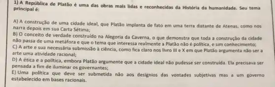 1) A República de Platão é uma das obras mais lidas e reconhecidas da História da humanidade. Seu tema
principal é:
A) A construção de uma cidade ideal, que Platão implanta de fato em uma terra distante de Atenas, como nos
narra depois em sua Carta Sétima;
B) 0 conceito de verdade construido na Alegoria da Caverna, o que demonstra que toda a construção da cidade
não passa de uma metáfora e que o tema que interessa realmente a Platão não é politica, e sim conhecimento;
C) A arte e sua necessária submissão à ciência, como fica claro nos livro III e X em que Platão argumenta não ser a
arte uma atividade racional;
D) A ética e a politica, embora Platão argumente que a cidade ideal não pudesse ser construida. Ela precisava ser
pensada a fim de iluminar os governantes;
E) Uma politica que deve ser submetida não aos designios das vontades subjetivas mas a um governo
estabelecido em bases racionais.