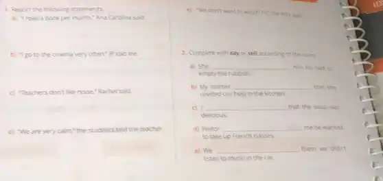 1. Report the following statements
a) "Iread a book per month,"Ana Carolina said.
b) "Tgo to the cinema very often," jp told me.
c) Teachers don't like noise,"Rachel said.
d) We are very calm "the students told the teacher.
e) "We don't want to watch TV", the kids said
2. Complete with say or tell according to the rules.
a) She __ him he had to
empty the rubbish.
b) My mother __ that she
needed our help in the kitchen.
c) __ that the soup was
delicious.
d) Heitor __ me he wanted
to take up French classes.
e) We __ them we didn't
Isten to music in the car.