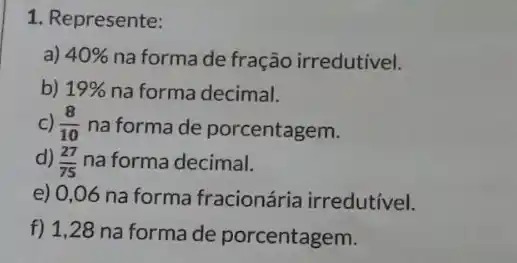 1. Represente:
a) 40%  na forma de fração irredutivel.
b) 19%  na forma decimal.
C) (8)/(10) na forma de porcentagem.
d) (27)/(75) na forma decimal.
e) 0,06 na forma fracionária irredutivel.
f) 1,28 na forma de porcentagem.