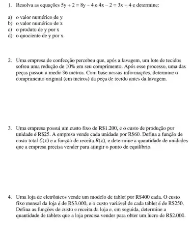 1. Resolva as equações 5y+2=8y-4 e 4x-2=3x+4 e determine:
a) 0 valor numérico de y
b) o valor numérico dex
c) o produto de y por x
d) o quociente de y por x
2. Uma empresa de confecção percebeu que, após a lavagem , um lote de tecidos
sofreu uma redução de 10%  em seu comprimento . Após esse processo , uma das
peças passou a medir 36 metros . Com base nessas informações determine o
comprimento original (em metros)da peça de tecido antes da lavagem.
3. Uma empresa possui um custo fixo de R 1.200 ,e o custo de produção por
unidade é R 25 A empresa vende cada unidade por R 60 Defina a função de
custo total C(x) e a função de receita R(x) , e determine a quantidade de unidades
que a empresa precisa vender para atingir o ponto de equilíbrio.
4. Uma loja de eletrônicos vende um modelo de tablet por R 400 cada. O custo
fixo mensal da loja é de R 3.000 , e o custo variável de cada tablet é de R 250
Defina as funções de custo e receita da loja e, em seguida , determine a
quantidade de tablets que a loja precisa vender para obter um lucro de R 2.000