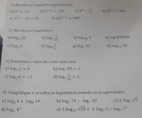 1) Resolva as equações exponenciais
a) 4^x=16
b) 5^x+2=125
C) 3^x=(1)/(27)
d) 2^x-3=64
e) 3^2x-20=61
f) 4.5^x-1=100
2) Resolva os logaritmos
a) log_(2)32
b) log_(5)(1)/(25)
c) log_(100)1
d) log100000
e) log_((1)/(2))4
f) log_(3)(1)/(3)
g) log_(3)81
h) log_(50)50
3) Encontre o valor de x em cada caso
a) log_(3)x=4
b) log_(x)49=2
c) log_(5)x=-3
d) log_(x)(1)/(16)=2
4) Simplifique e resolva os logaritmos usando as propriedades
a) log_(8)4+log_(8)16
b) log_(7)70-log_(7)10
C) 2.log_(5)sqrt (5)
d) log_(2)4^3
e) 2.log_(10)sqrt (10)+2cdot log_(5)1-log_(7)7^3