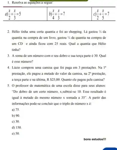 1. Resolva as equaçoes a seguir:
a (x)/(2)+(x)/(3)=5
b) (x)/(4)+(x)/(3)=7
c) (x)/(2)+(x)/(5)=7
2. Hélio tinha uma certa quantia e foi ao shopping. Lá gastou 1/3 da
quantia na compra de um livro, gastou 1/4 da quantia na compra de
um CD e ainda ficou com 25 reais Qual a quantia que Hélio
tinha?
3. A soma de um número com o seu dobro e sua terça parte é 30. Qual
é esse número?
4. Lúcio comprou uma camisa que foi paga em 3 prestações. Na la
prestação, ele pagou a metade do valor da camisa,na 2^a prestação,
a terça parte e na última, R 25,00 Quanto ele pagou pela camisa?
5. 0 professor de matemática de uma escola disse para seus alunos:
"Do dobro de um certo número, x,subtrai-se 10. Esse resultado é
igual à metade do mesmo número x somada a 35'' A partir das
informações pode-se concluir que o triplo do número x é:
a) 75
b) 90
c) 30.
d) 150.
e) 50.